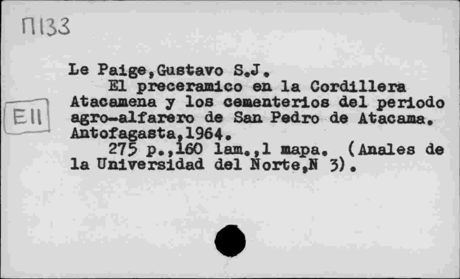 ﻿пізз
Ell
Le Paige,Gustavo S. J.
El preceramico en la Cordillera Atacamena y los ceaenterios del periodo agro-alfarero de San Pedro de Atacama. Antofagasta,1964,
275 p.,160 lam.,1 пара. (Anales de la Universidad del Norte,N 5).